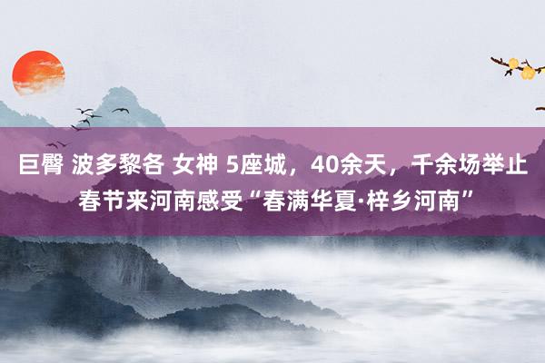 巨臀 波多黎各 女神 5座城，40余天，千余场举止 春节来河南感受“春满华夏·梓乡河南”