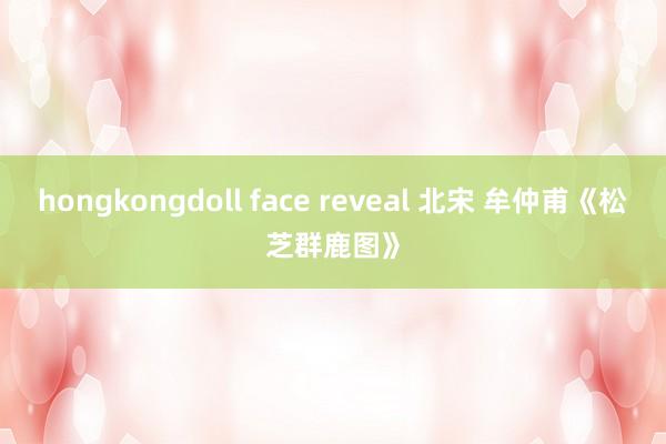 hongkongdoll face reveal 北宋 牟仲甫《松芝群鹿图》