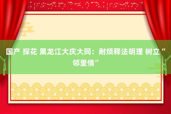 国产 探花 黑龙江大庆大同：耐烦释法明理 树立“邻里情”