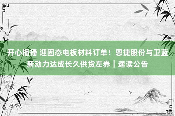 开心播播 迎固态电板材料订单！恩捷股份与卫蓝新动力达成长久供货左券｜速读公告