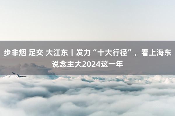 步非烟 足交 大江东｜发力“十大行径”，看上海东说念主大2024这一年