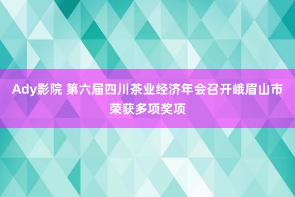 Ady影院 第六届四川茶业经济年会召开峨眉山市荣获多项奖项