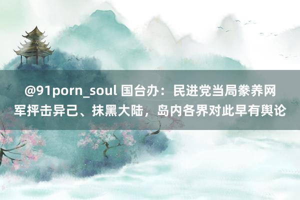 @91porn_soul 国台办：民进党当局豢养网军抨击异己、抹黑大陆，岛内各界对此早有舆论