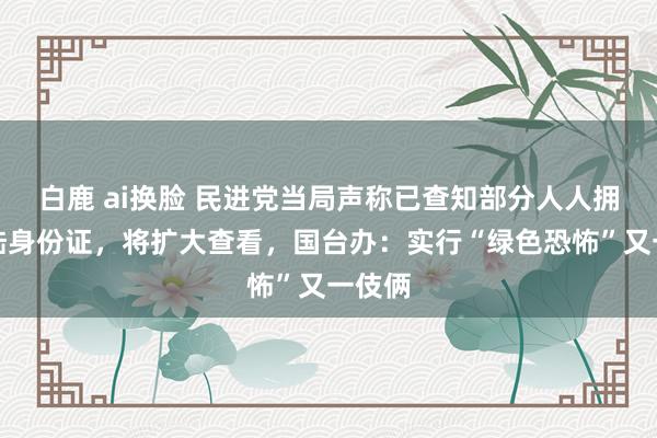 白鹿 ai换脸 民进党当局声称已查知部分人人拥有大陆身份证，将扩大查看，国台办：实行“绿色恐怖”又一伎俩