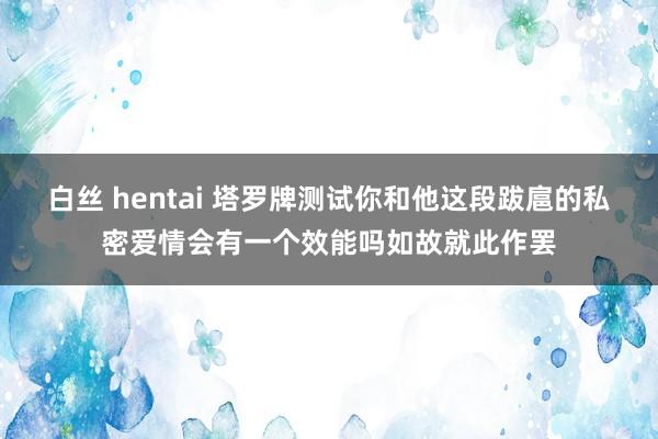 白丝 hentai 塔罗牌测试你和他这段跋扈的私密爱情会有一个效能吗如故就此作罢