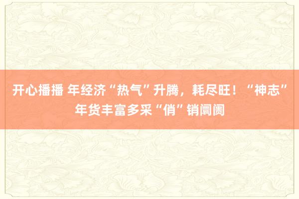 开心播播 年经济“热气”升腾，耗尽旺！“神志”年货丰富多采“俏”销阛阓