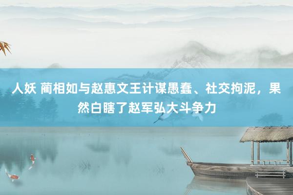 人妖 蔺相如与赵惠文王计谋愚蠢、社交拘泥，果然白瞎了赵军弘大斗争力