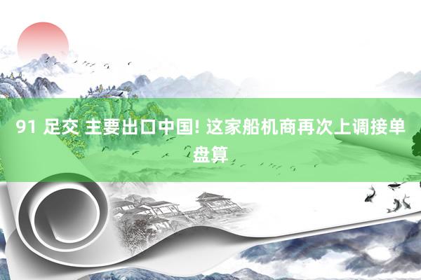 91 足交 主要出口中国! 这家船机商再次上调接单盘算