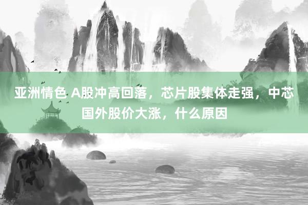 亚洲情色 A股冲高回落，芯片股集体走强，中芯国外股价大涨，什么原因