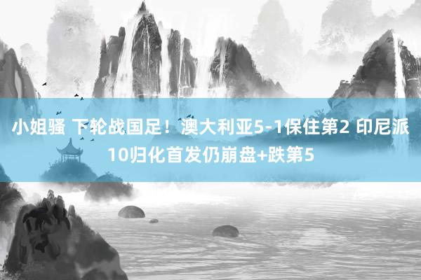 小姐骚 下轮战国足！澳大利亚5-1保住第2 印尼派10归化首发仍崩盘+跌第5