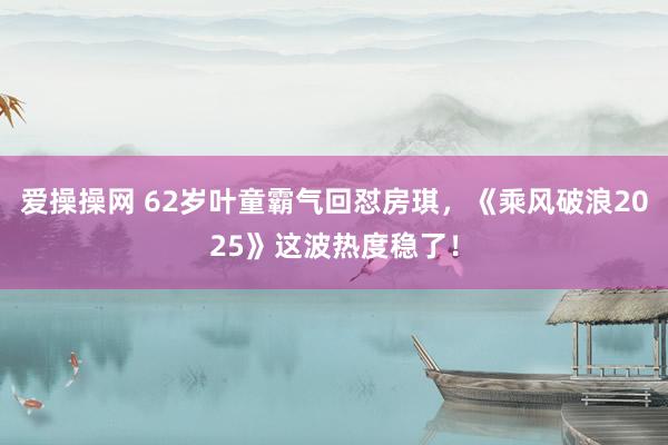 爱操操网 62岁叶童霸气回怼房琪，《乘风破浪2025》这波热度稳了！