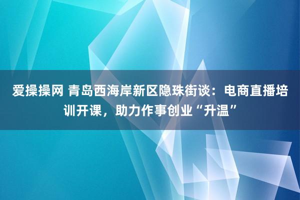 爱操操网 青岛西海岸新区隐珠街谈：电商直播培训开课，助力作事创业“升温”