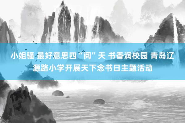 小姐骚 最好意思四“阅”天 书香润校园 青岛辽源路小学开展天下念书日主题活动