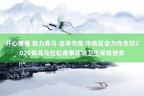开心播播 助力青马 洁净市南 市南区全力作念好2025青岛马拉松赛事环境卫生保险使命
