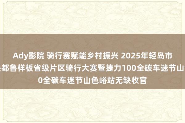 Ady影院 骑行赛赋能乡村振兴 2025年轻岛市山色峪乡村振兴都鲁样板省级片区骑行大赛暨捷力100全碳车迷节山色峪站无缺收官