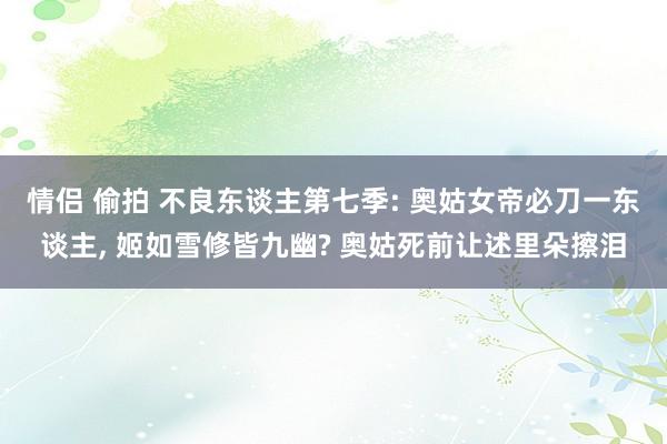 情侣 偷拍 不良东谈主第七季: 奥姑女帝必刀一东谈主, 姬如雪修皆九幽? 奥姑死前让述里朵擦泪