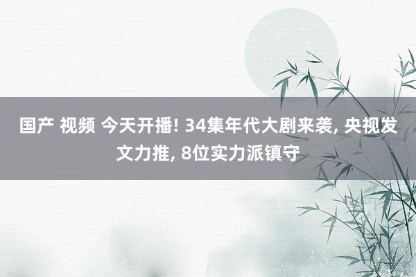 国产 视频 今天开播! 34集年代大剧来袭, 央视发文力推, 8位实力派镇守