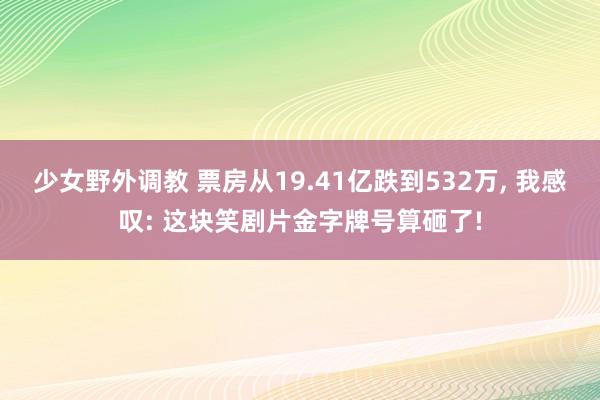 少女野外调教 票房从19.41亿跌到532万, 我感叹: 这块笑剧片金字牌号算砸了!